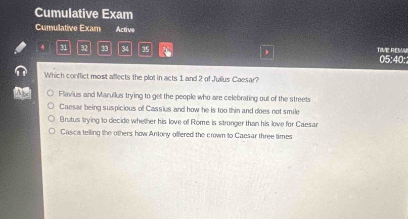 Cumulative Exam
Cumulative Exam Active
31 32 33 34 35 TIVE REMAL
05:40:2
Which conflict most affects the plot in acts 1 and 2 of Julius Caesar?
a Flavius and Marullus trying to get the people who are celebrating out of the streets
Caesar being suspicious of Cassius and how he is too thin and does not smile
Brutus trying to decide whether his love of Rome is stronger than his love for Caesar
Casca telling the others how Antony offered the crown to Caesar three times