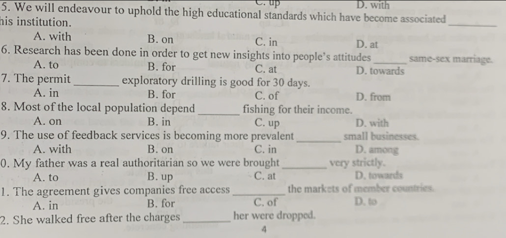 C. up D. with
5. We will endeavour to uphold the high educational standards which have become associated
his institution.
_
A. with B. on C. in D. at
6. Research has been done in order to get new insights into people’s attitudes _same-sex marriage.
A. to B. for C. at D. towards
7. The permit _exploratory drilling is good for 30 days.
A. in B. for C. of D. from
8. Most of the local population depend _fishing for their income.
A. on B. in C. up D. with
9. The use of feedback services is becoming more prevalent _small businesses.
A. with B. on C. in D. among
0. My father was a real authoritarian so we were brought_ very strictly.
A. to B. up C. at D. towards
1. The agreement gives companies free access _the markets of member countries.
A. in B. for C. of D. to
2. She walked free after the charges _her were dropped.
4