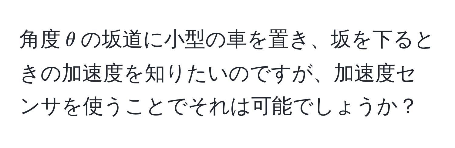 角度(θ)の坂道に小型の車を置き、坂を下るときの加速度を知りたいのですが、加速度センサを使うことでそれは可能でしょうか？