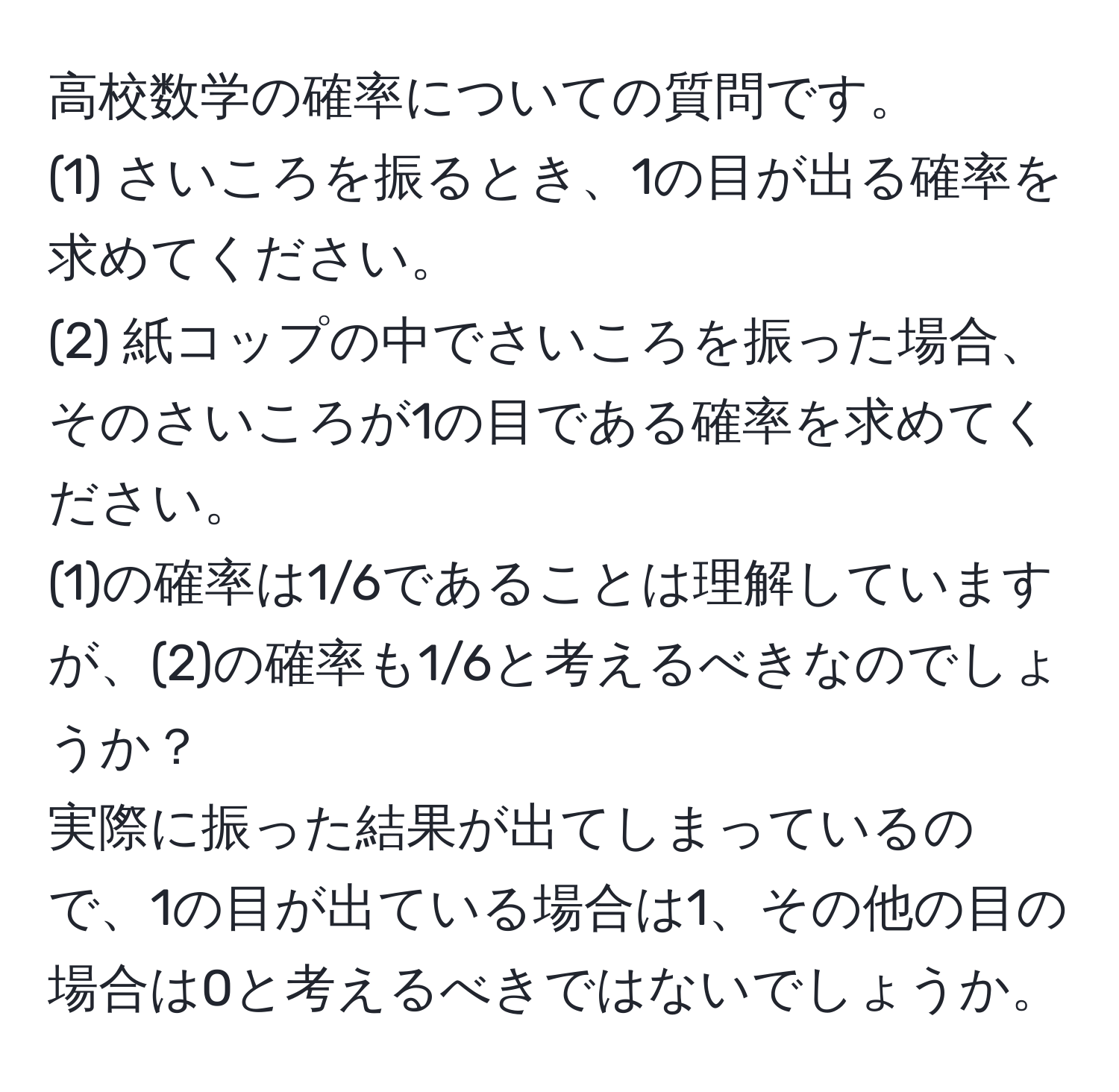 高校数学の確率についての質問です。  
(1) さいころを振るとき、1の目が出る確率を求めてください。  
(2) 紙コップの中でさいころを振った場合、そのさいころが1の目である確率を求めてください。  
(1)の確率は1/6であることは理解していますが、(2)の確率も1/6と考えるべきなのでしょうか？  
実際に振った結果が出てしまっているので、1の目が出ている場合は1、その他の目の場合は0と考えるべきではないでしょうか。