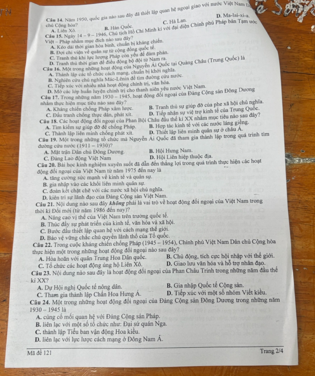 Năm 1950, quốc gia nào sau đây đã thiết lập quan hệ ngoại giao với nước Việt Nam D
D. Ma-lai-xi-a.
chủ Cộng hòa?
Câu 15. Ngày 14 ~ 9 − 1946, Chủ tịch Hồ Chí Minh kí với đại điện Chính phủ Pháp bản Tạm ước
A. Liên Xô.
B. Hàn Quốc. C. Hà Lan.
Việt - Pháp nhằm mục đích nào sau đây?
A. Kéo dài thời gian hòa bình, chuẩn bị kháng chiến.
B. Đợi chi viện về quân sự từ cộng đồng quốc tế.
C. Tranh thủ khi lực lượng Pháp còn yếu đề đàm phán.
D. Tranh thủ thời gian để điều động bộ đội từ Nam ra
Câu 16. Một trong những hoạt động của Nguyễn Ai Quốc tại Quảng Châu (Trung Quốc) là
A. Thành lập các tổ chức cách mạng, chuẩn bị khởi nghĩa.
B. Nghiên cứu chủ nghĩa Mác-Lênin đề tìm đường cứu nước.
C. Tiếp xúc với nhiều nhà hoạt động chính trị, văn hóa.
D. Mở các lớp huấn luyện chính trị cho thanh niên yêu nước Việt Nam.
Câu 17. Trong những năm 1930 - 1945, hoạt động đổi ngoại của Đảng Cộng sản Đông Dương
tnhằm thực hiện mục tiêu nào sau đây?
A. Kháng chiến chống Pháp xâm lược. B. Tranh thủ sự giúp đỡ của phe xã hội chủ nghĩa.
C. Đầu tranh chống thực dân, phát xít. D. Tiếp nhận sự việ trợ kinh tế của Trung Quốc.
Câu 18. Các hoạt động đối ngoại của Phan Bội Châu đầu thế ki XX nhăm mục tiêu nào sau đây?
A. Tìm kiếm sự giúp đỡ đề chống Pháp. B. Hợp tác kinh tế với các nước láng giềng.
C. Thành lập liên minh chống phát xít. D. Thiết lập liên minh quân sự ở châu Á.
Câu 19. Một trong những tổ chức mà Nguyễn Ái Quốc đã tham gia thành lập trong quá trình tìm
đường cứu nước (1911 - 1930)?
A. Mặt trận Dân chủ Đông Dương. B. Hội Hưng Nam.
C. Đảng Lao động Việt Nam D. Hội Liên hiệp thuộc địa.
Câu 20. Bài học kinh nghiệm xuyên suốt đã dẫn đến thắng lợi trong quá trình thực hiện các hoạt   
động đối ngoại của Việt Nam từ năm 1975 đến nay là
A. tăng cường sức mạnh về kinh tế và quân sự.
B. gia nhập vào các khối liên minh quân sự.
C. đoàn kết chặt chẽ với các nước xã hội chủ nghĩa.
D. kiên trì sự lãnh đạo của Đảng Cộng sản Việt Nam.
Câu 21. Nội dung nào sau đây không phải là vai trò về hoạt động đối ngoại của Việt Nam trong
thời kì Đồi mới (từ năm 1986 đến nay)?
A. Nâng cao vị thế của Việt Nam trên trường quốc tế.
B. Thúc đầy sự phát triển của kinh tế, văn hóa và xã hội.
C. Bước đầu thiết lập quan hệ với cách mạng thế giới.
D. Bảo vệ vững chắc chủ quyền lãnh thổ của Tổ quốc.
Câu 22. Trong cuộc kháng chiến chống Pháp (1945 - 1954), Chính phủ Việt Nam Dân chủ Cộng hòa
thực hiện một trong những hoạt động đổi ngoại nào sau đây?
A. Hòa hoãn với quân Trung Hoa Dân quốc.  B. Chủ động, tích cực hội nhập với thế giới.
C. Tổ chức các hoạt động ủng hộ Liên Xô.  D. Giao lưu văn hóa và hỗ trợ nhân đạo.
Câu 23. Nội dung nào sau đây là hoạt động đổi ngoại của Phan Châu Trinh trong những năm đầu thế
ki XX?
A. Dự Hội nghị Quốc tế nông dân.  B. Gia nhập Quốc tế Cộng sản.
C. Tham gia thành lập Chấn Hoa Hưng Á. D. Tiếp xúc với một số nhóm Viết kiều.
Câu 24. Một trong những hoạt động đồi ngoại của Đảng Cộng sản Đông Dương trong những năm
1930 - 1945 là
A. củng cố mối quan hệ với Đảng Cộng sản Pháp.
B. liên lạc với một số tổ chức như: Đại sứ quán Nga.
C. thành lập Tiểu ban vận động Hoa kiều.
D. liên lạc với lực lược cách mạng ở Đông Nam Á.
Mã đề 121 Trang 2/4