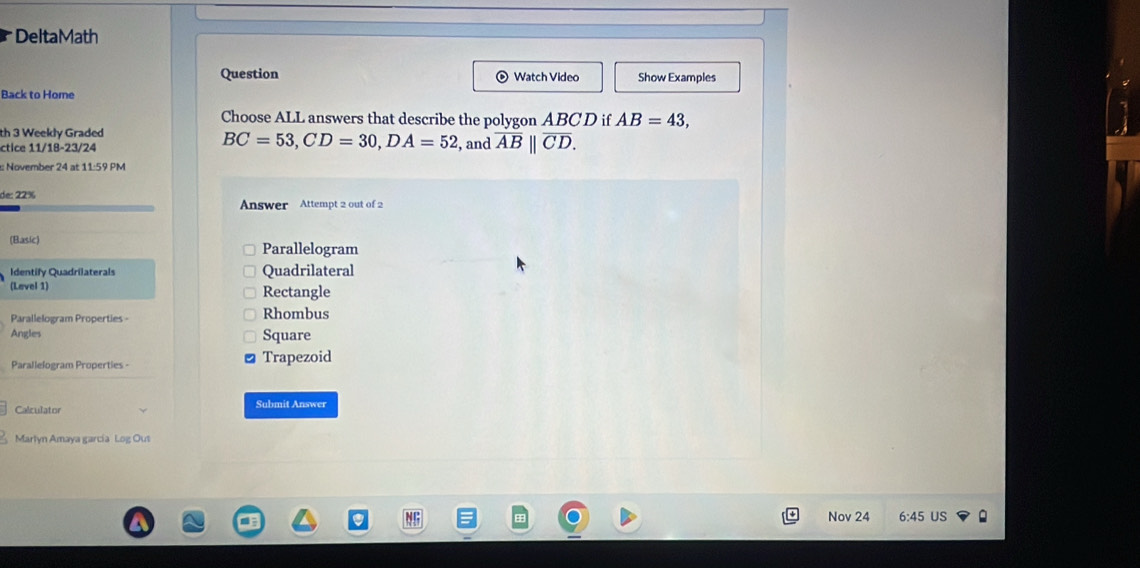 DeltaMath 
Question Watch Video Show Examples 
Back to Home 
Choose ALL answers that describe the polygon ABC D if AB=43, 
th 3 Weekly Graded , and overline AB||overline CD. 
ctice 11/18-23/24
BC=53, CD=30, DA=52
: November 24 at 11:59 PM 
de: 22% Answer Attempt 2 out of 2 
(Basic) Parallelogram 
Identify Quadrilaterals Quadrilateral 
(Level 1) Rectangle 
Parallelogram Properties - Rhombus 
Angles Square 
Parallelogram Properties - Trapezoid 
Calculator Submit Answer 
Marlyn Amaya garcia Log Out 
Nov 24 6:45 US