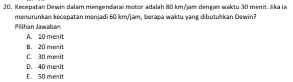 Kecepatan Dewin dalam mengendarai motor adalah 80 km/jam dengan waktu 30 menit. Jika ia
menurunkan kecepatan menjadi 60 km/jam, berapa waktu yang dibutuhkan Dewin?
Pilihan Jawaban
A. 10 menit
B. 20 menit
C. 30 menit
D. 40 menit
E. 50 menit