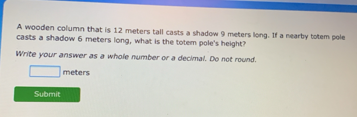 A wooden column that is 12 meters tall casts a shadow 9 meters long. If a nearby totem pole 
casts a shadow 6 meters long, what is the totem pole's height? 
Write your answer as a whole number or a decimal. Do not round.
□ meters
Submit