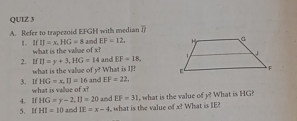 Refer to trapezoid EFGH with median overline IJ
1. If IJ=x, HG=8 and EF=12, 
what is the value of x? 
2. If IJ=y+3, HG=14 and EF=18, 
what is the value of y? What is IJ? 
3. If HG=x, IJ=16 and EF=22, 
what is value of x? 
4. If HG=y-2, IJ=20 and EF=31 , what is the value of y? What is HG? 
5. If HI=10 and IE=x-4 , what is the value of x? What is IE?