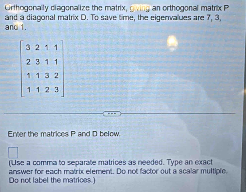 Orthogonally diagonalize the matrix, giving an orthogonal matrix P
and a diagonal matrix D. To save time, the eigenvalues are 7, 3, 
and 1.
beginbmatrix 3&2&1&1 2&3&1&1 1&1&3&2 1&1&2&3endbmatrix
Enter the matrices P and D below. 
(Use a comma to separate matrices as needed. Type an exact 
answer for each matrix element. Do not factor out a scalar multiple. 
Do not label the matrices.)