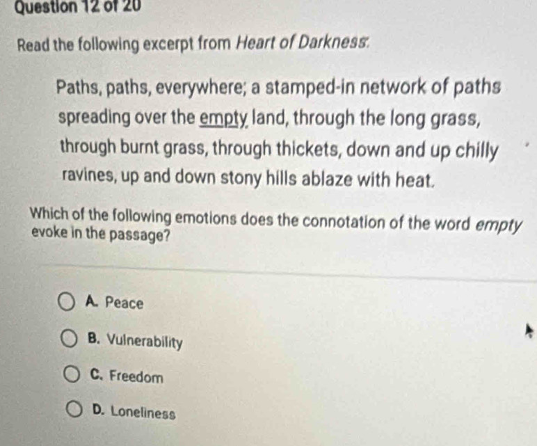 Read the following excerpt from Heart of Darkness.
Paths, paths, everywhere; a stamped-in network of paths
spreading over the empty land, through the long grass,
through burnt grass, through thickets, down and up chilly
ravines, up and down stony hills ablaze with heat.
Which of the following emotions does the connotation of the word empty
evoke in the passage?
A. Peace
B. Vulnerability
C. Freedom
D. Loneliness