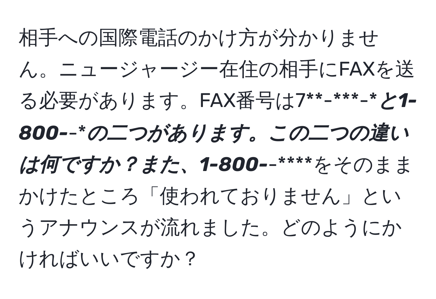 相手への国際電話のかけ方が分かりません。ニュージャージー在住の相手にFAXを送る必要があります。FAX番号は7**-***-****と1-800-***-****の二つがあります。この二つの違いは何ですか？また、1-800-***-****をそのままかけたところ「使われておりません」というアナウンスが流れました。どのようにかければいいですか？