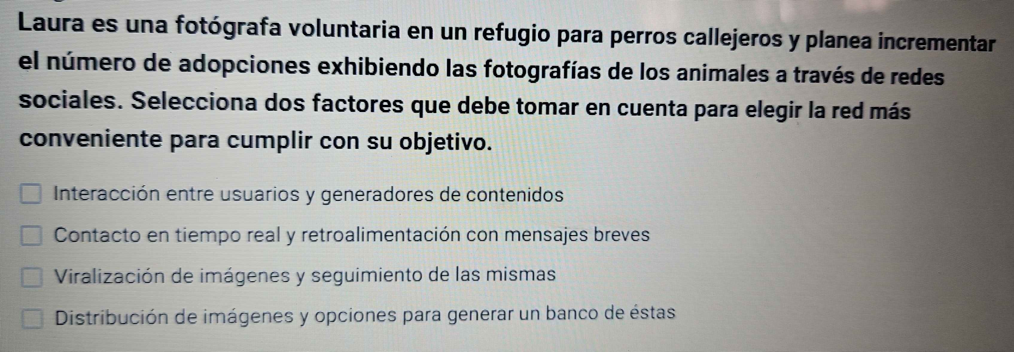 Laura es una fotógrafa voluntaria en un refugio para perros callejeros y planea incrementar
el número de adopciones exhibiendo las fotografías de los animales a través de redes
sociales. Selecciona dos factores que debe tomar en cuenta para elegir la red más
conveniente para cumplir con su objetivo.
Interacción entre usuarios y generadores de contenidos
Contacto en tiempo real y retroalimentación con mensajes breves
Viralización de imágenes y seguimiento de las mismas
Distribución de imágenes y opciones para generar un banco de éstas