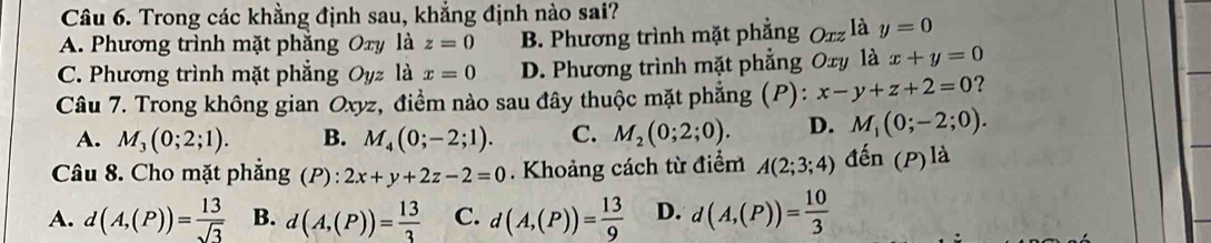 Trong các khẳng định sau, khẳng định nào sai?
A. Phương trình mặt phẳng Oxy là z=0 B. Phương trình mặt phẳng Oxz là y=0
C. Phương trình mặt phẳng Oyz là x=0 D. Phương trình mặt phẳng Oxy là x+y=0
Câu 7. Trong không gian Oxyz, điểm nào sau đây thuộc mặt phẳng (P): x-y+z+2=0 ?
A. M_3(0;2;1). B. M_4(0;-2;1). C. M_2(0;2;0). D. M_1(0;-2;0). 
Câu 8. Cho mặt phẳng (P) : 2x+y+2z-2=0. Khoảng cách từ điểm A(2;3;4) đến (P)la
A. d(A,(P))= 13/sqrt(3)  B. d(A,(P))= 13/3  C. d(A,(P))= 13/9  D. d(A,(P))= 10/3 