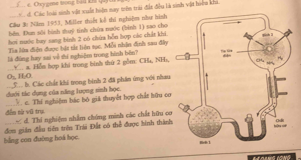 c. Oxygene trong bau khi quye
_d. Các loài sinh vật xuất hiện nay trên trái đất đều là sinh vật hiểu khi.
Câu 3: Năm 1953, Miller thiết kế thí nghiệm như hình
bên. Đun sôi bình thuỷ tinh chứa nước (bình 1) sao cho
hơi nước bay sang bình 2 có chứa hỗn hợp các chất khí.
Tía lửa điện được bật tắt liên tục. Mỗi nhận định sau đây
là đúng hay sai về thí nghiệm trong hình bên?
_a. Hỗn hợp khí trong bình thứ 2 gồm: CH_4,NH_3,
O_2, H_2O.
_Sâ b. Các chất khí trong bình 2 đã phản ứng với nhau
duới tác dụng của năng lượng sinh học.
_Th c. Thí nghiệm bác bỏ giả thuyết hợp chất hữu cơ
đến từ vũ trụ
I d. Thí nghiệm nhằm chíng minh các chất hữu cơ
đơn giản đầu tiên trên Trái Đất có thể được hình thành
bằng con đường hoá học.