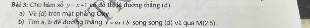 Cho hàm số y=x+1 có đồ thị là đường thắng (d). 
a) Vẽ (d) trên mặt phẳng Oxy. 
b) Tìm a, b để đường thắng y=ax+b song song (d) và qua M(2;5).