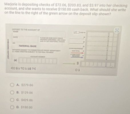 Marjorie is depositing checks of $72.06, $203.83, and $3.97 into her checking
account, and she wants to receive $150.00 cash back. What should she write
on the line to the right of the green arrow on the deposit slip shown?
dePOBIY to tHE ACCOUNT of NAMI
Cdin *
GAFE 

“
NATiONAL BaNk
DEROSITS ERUECT tO cONRECTION bV PROOF DEPWTMENT
A IENG CREDPTED BUBLECT to The FAUL NcNVSst
ADOORAT KMBER
,
$
にВå?¤ååB?± 03
A. $279.86
B. $129.86
C. $429.86
D. $150 00