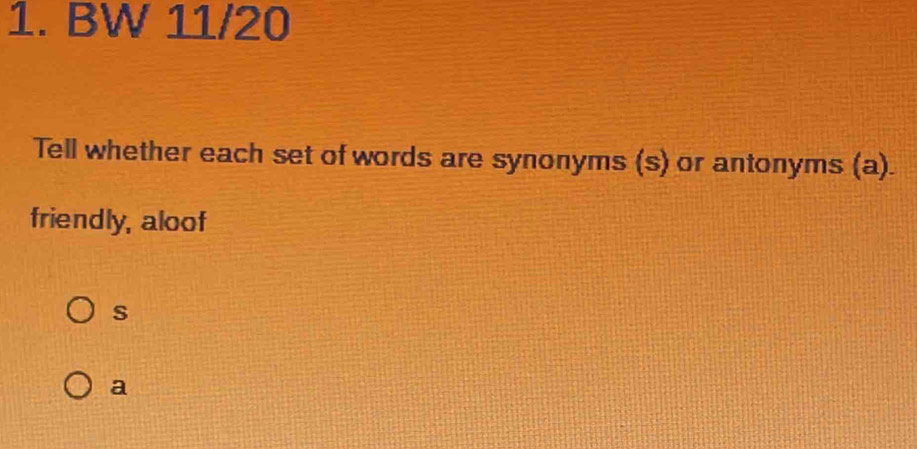 BW 11/20 
Tell whether each set of words are synonyms (s) or antonyms (a). 
friendly, aloof 
s 
a