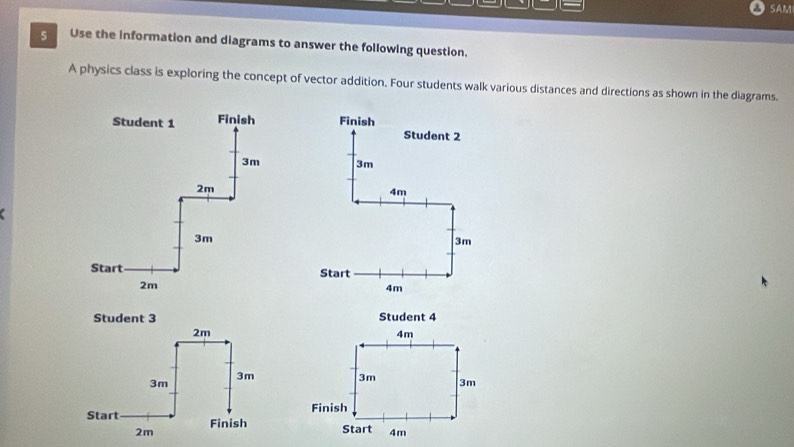 SAM 
5 Use the information and diagrams to answer the following question. 
A physics class is exploring the concept of vector addition. Four students walk various distances and directions as shown in the diagrams. 
Finish Student 2
3m
4m
3m
Start
4m
Student 3 Student 4