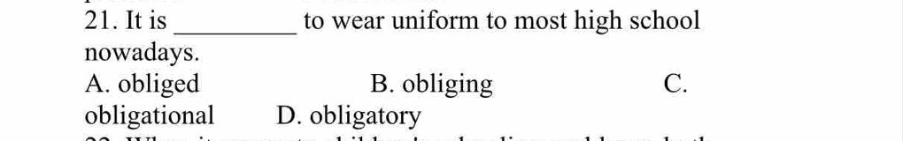 It is _to wear uniform to most high school
nowadays.
A. obliged B. obliging C.
obligational D. obligatory