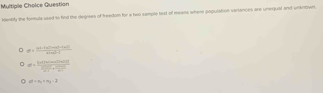 Question
ldentify the formula used to find the degrees of freedom for a two sample test of means where population variances are unequal and unknown.
df= ((n1-1)n21+(n2-1)n22)/n1+n2-2 
df=frac [(a+2)n]+)+(22)n2)]2 (a+2n(2))/a+1 +frac (a+2n+1a^(frac n(2+2))a+1
df=n_1+n_2-2