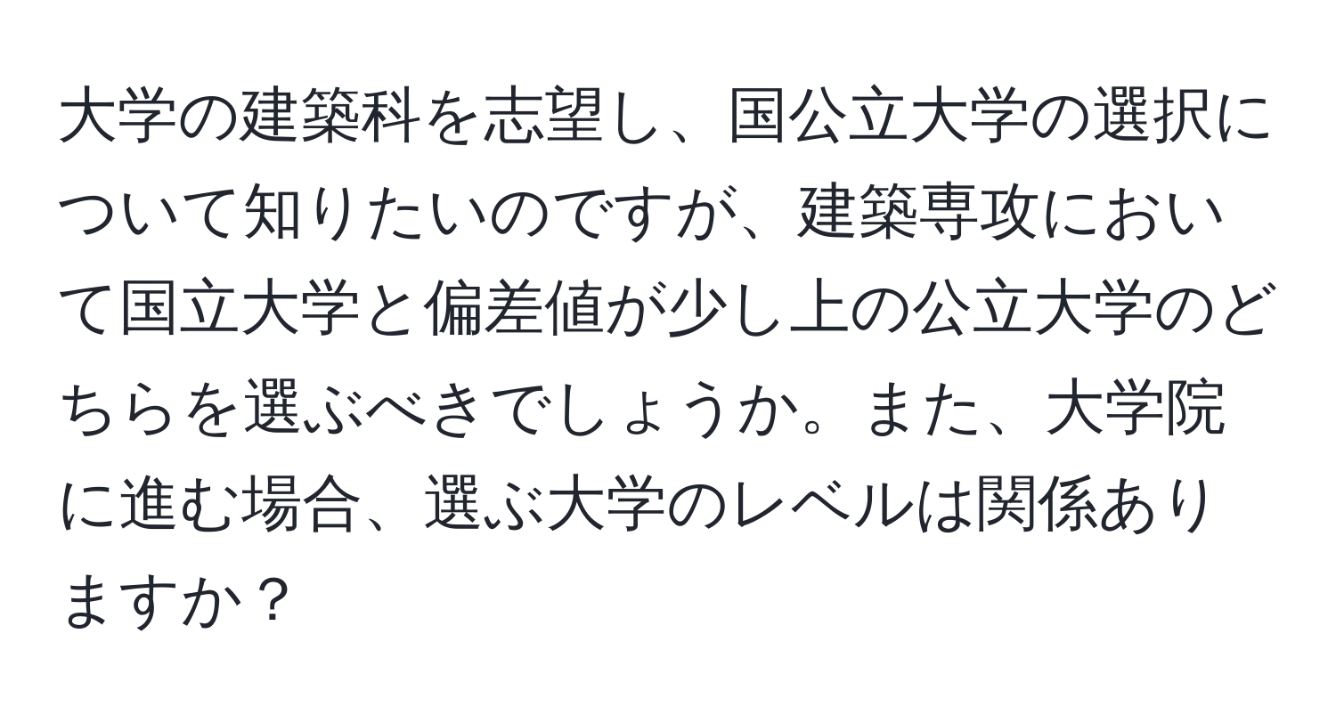 大学の建築科を志望し、国公立大学の選択について知りたいのですが、建築専攻において国立大学と偏差値が少し上の公立大学のどちらを選ぶべきでしょうか。また、大学院に進む場合、選ぶ大学のレベルは関係ありますか？