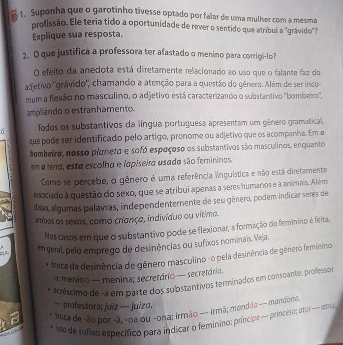 Suponha que o garotinho tivesse optado por falar de uma mulher com a mesma
profissão. Ele teria tido a oportunidade de rever o sentido que atribui a "grávido
Explique sua resposta.
2. O que justifica a professora ter afastado o menino para corrigi-lo?
O efeito da anedota está diretamente relacionado ao uso que o falante faz do
adjetivo 'grávido', chamando a atenção para a questão do gênero. Além de ser inco-
mum a flexão no masculino, o adjetivo está caracterizando o substantivo "bombeiro",
ampliando o estranhamento.
á Todos os substantivos da língua portuguesa apresentam um gênero gramatical,
que pode ser identificado pelo artigo, pronome ou adjetivo que os acompanha. Em ø
. bombeiro, nosso planeta e sofá espaçoso os substantivos são masculinos, enquanto
em a terra, esta escolha e lapiseira usada são femininos.
Como se percebe, o gênero é uma referência linguística e não está diretamente
associado à questão do sexo, que se atribui apenas a seres humanos e a animais. Além
disso, algumas palavras, independentemente de seu gênero, podem indicar seres de
ambos os sexos, como criança, indivíduo ou vítima.
Nos casos em que o substantivo pode se flexionar, a formação do feminino é feita,
RIA, em geral, pelo emprego de desinências ou sufixos nominais. Veja.
a
troca da desinência de gênero masculino -o pela desinência de gênero feminino
-a: menino — menina; secretário — secretária.
acréscimo de -a em parte dos substantivos terminados em consoante: professor
— professora; juiz — juiza.
troca de -ão por -ã, -oa ou -ona: irmão — irmã; mandão — mandona.
Hos con." uso de sufixo específico para indicar o feminino; príncipe — princeso; ator — atriz