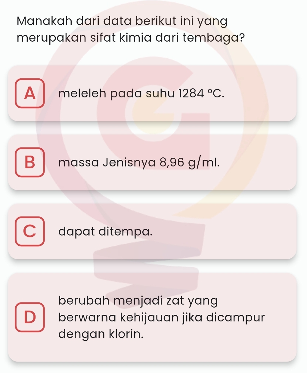 Manakah dari data berikut ini yang
merupakan sifat kimia dari tembaga?
A meleleh pada suhu 1284°C.
B massa Jenisnya 8,96 g/ml.
C dapat ditempa.
berubah menjadi zat yang
D berwarna kehijauan jika dicampur
dengan klorin.