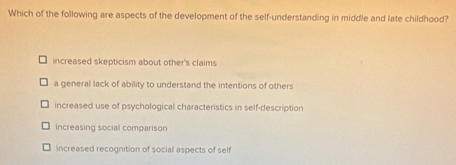 Which of the following are aspects of the development of the self-understanding in middle and late childhood?
increased skepticism about other's claims
a general lack of ability to understand the intentions of others
increased use of psychological characteristics in self-description
increasing social comparison
increased recognition of social aspects of self