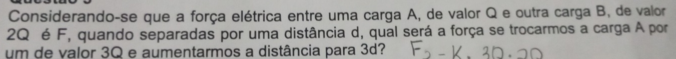 Considerando-se que a força elétrica entre uma carga A, de valor Q e outra carga B, de valor
2Q é F, quando separadas por uma distância d, qual será a força se trocarmos a carga A por 
um de valor 3Q e aumentarmos a distância para 3d?