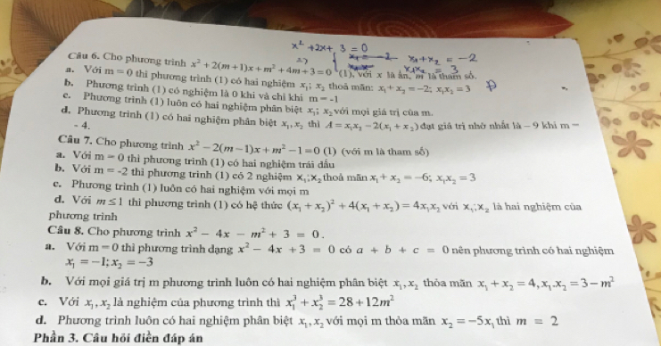 Cho phương trinh x^2+2(m+1)x+m^2+4m+3=0
a. Với m=0 thi phương trình (1) có hai nghiệm x_1;x_2 thoả mãn: (1), với x là ân, m là tham số
x_1+x_2=-2;x_1x_2=3
b. Phương trình (1) có nghiệm là 0 khi và chỉ khi m=-1
c. Phương trình (1) luôn có hai nghiệm phân biệt x_1; x_2 với mọi giá trị cùa m.
d. Phương trình (1) có hai nghiệm phân biệt x_1,x_2 thì A=x_1x_2-2(x_1+x_2) đạt giá trị nhớ nhất 1a-9 khi m-
- 4.
Câu 7. Cho phương trình x^2-2(m-1)x+m^2-1=0(1) (với m là tham số)
a. Với m=0 thì phương trình (1) có hai nghiệm trái đấu
b. Với m=-2 thì phương trình (1) có 2 nghiệm x_1:x_2 thoá mãn x_1+x_2=-6;x_1x_2=3
c. Phương trình (1) luôn có hai nghiệm với mọi m
d. Với m≤ 1 thì phương trình (1) có hệ thức (x_1+x_2)^2+4(x_1+x_2)=4x_1x_2 với x_1;x_2 là hai nghiệm của
phương trình
Câu 8. Cho phương trình x^2-4x-m^2+3=0.
a. V6i m=0 thì phương trình dạng x^2-4x+3=0 có a+b+c=0 nên phương trình có hai nghiệm
x_1=-1;x_2=-3
b. Với mọi giá trị m phương trình luôn có hai nghiệm phân biệt x_1,x_2 thỏa mãn x_1+x_2=4,x_1.x_2=3-m^2
c. Với x_1,x_2 là nghiệm của phương trình thì x_1^(3+x_2^3=28+12m^2)
d. Phương trình luôn có hai nghiệm phân biệt x_1,x_2 với mọi m thỏa mãn x_2=-5x thì m=2
Phần 3. Câu hồi điền đáp án