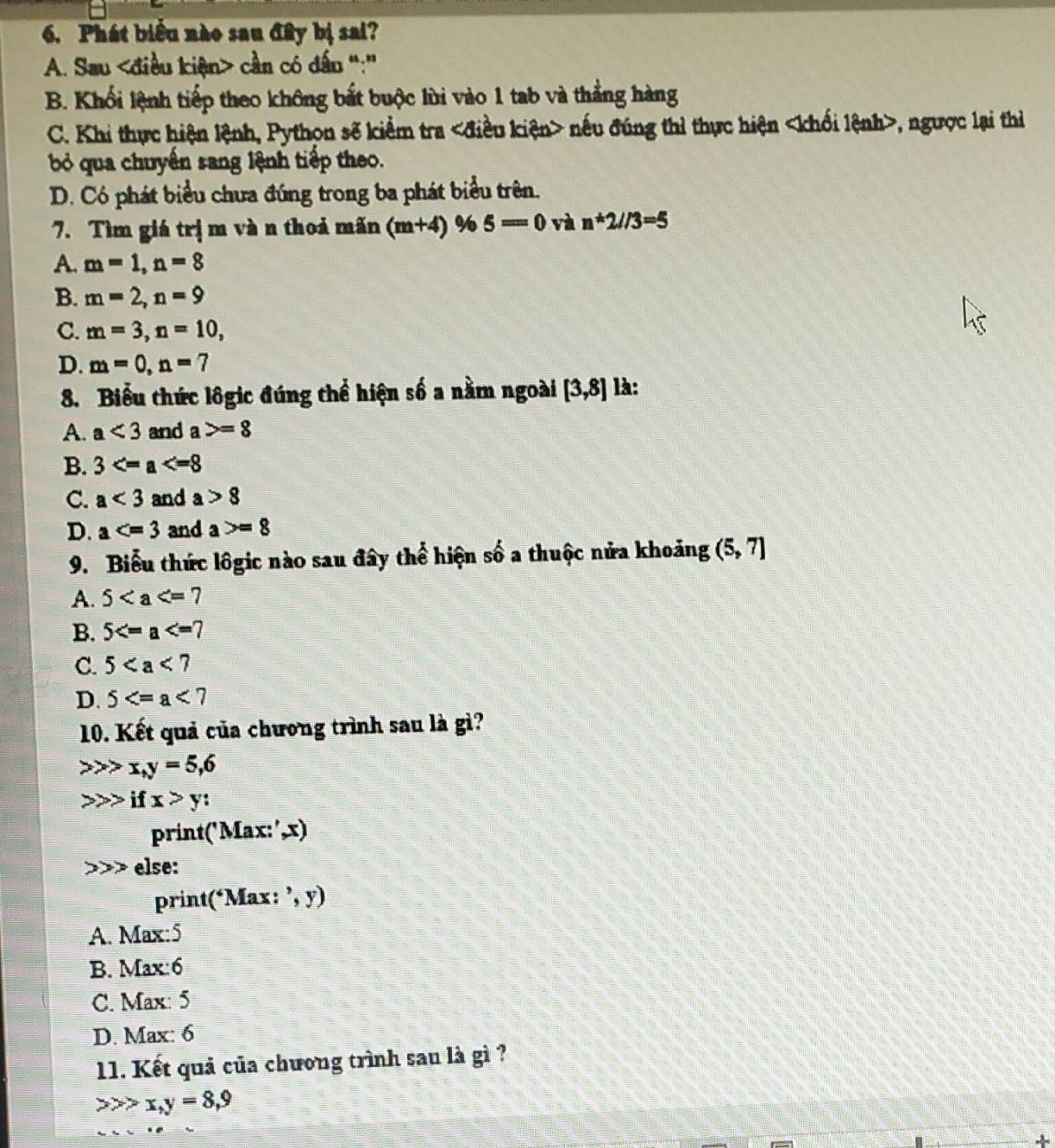 Phát biểu nào sau đây bị sai?
A. Sau cần có dấu ":'
B. Khối lệnh tiếp theo không bắt buộc lùi vào 1 tab và thẳng hàng
C. Khi thực hiện lệnh, Python sẽ kiểm tra nếu đúng thì thực hiện , ngược lại thì
ỏ qua chuyển sang lệnh tiếp theo.
D. Có phát biểu chưa đúng trong ba phát biểu trên.
7. Tìm giá trị m và n thoả mãn (m+4) % 5=0 và n*2//3=5
A. m=1, n=8
B. m=2, n=9
C. m=3, n=10,
D. m=0, n=7
8. Biểu thức lôgic đúng thể hiện số a nằm ngoài [3,8] là:
A. a<3</tex> and a>=8
B. 3
C. a<3</tex> and a>8
D. a and a>=8
9. Biểu thức lôgic nào sau đây thể hiện số a thuộc nửa khoảng (5,7)
A. 5
B. 5
C. 5
D. 5
10. Kết quả của chương trình sau là gì?
x, y=5, 6
if x>y : 
print('Max:', x)
else:
print(‘Max: ’, y)
A. Max: 5
B. Max: 6
C. Max: 5
D. Max: 6
11. Kết quả của chương trình sau là gì ?
x, y=8, 9