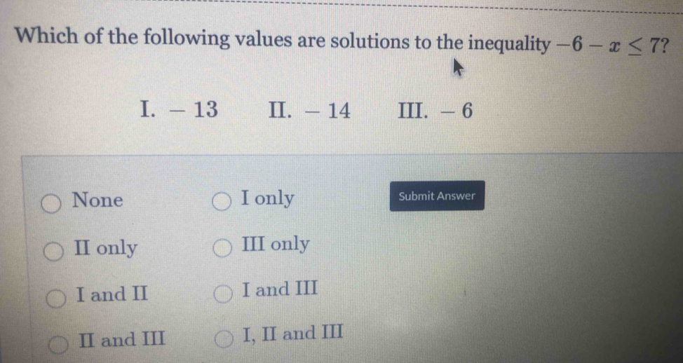 Which of the following values are solutions to the inequality -6-x≤ 7 ?
I. - 13 II. - 14 III. - 6
None I only Submit Answer
II only III only
I and II I and III
II and III I, II and III