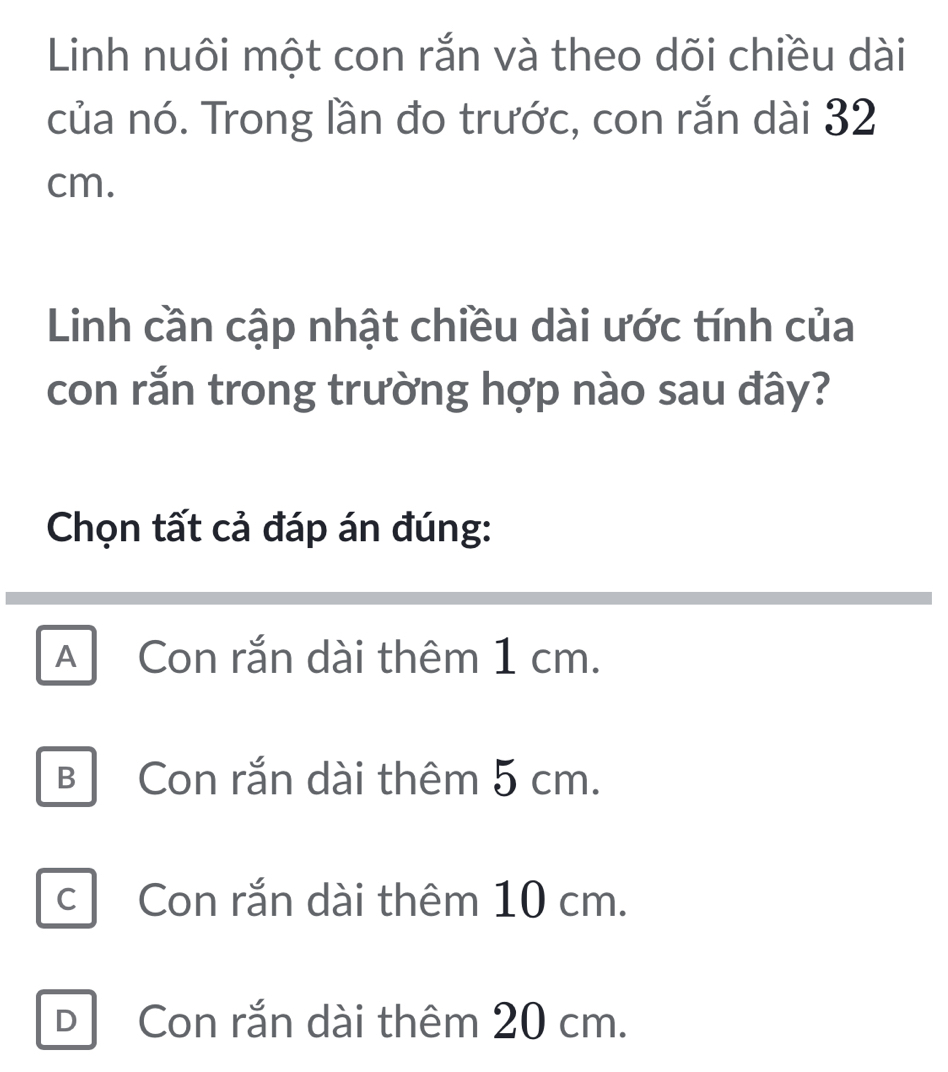 Linh nuôi một con rắn và theo dõi chiều dài
của nó. Trong lần đo trước, con rắn dài 32
cm.
Linh cần cập nhật chiều dài ước tính của
con rắn trong trường hợp nào sau đây?
Chọn tất cả đáp án đúng:
A Con rắn dài thêm 1 cm.
B Con rắn dài thêm 5 cm.
c Con rắn dài thêm 10 cm.
D Con rắn dài thêm 20 cm.