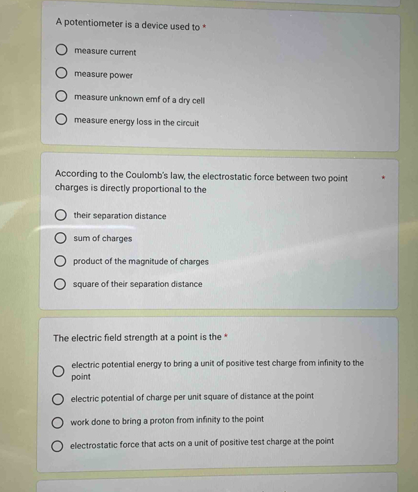 A potentiometer is a device used to *
measure current
measure power
measure unknown emf of a dry cell
measure energy loss in the circuit
According to the Coulomb’s law, the electrostatic force between two point
charges is directly proportional to the
their separation distance
sum of charges
product of the magnitude of charges
square of their separation distance
The electric field strength at a point is the *
electric potential energy to bring a unit of positive test charge from infinity to the
point
electric potential of charge per unit square of distance at the point
work done to bring a proton from infinity to the point
electrostatic force that acts on a unit of positive test charge at the point