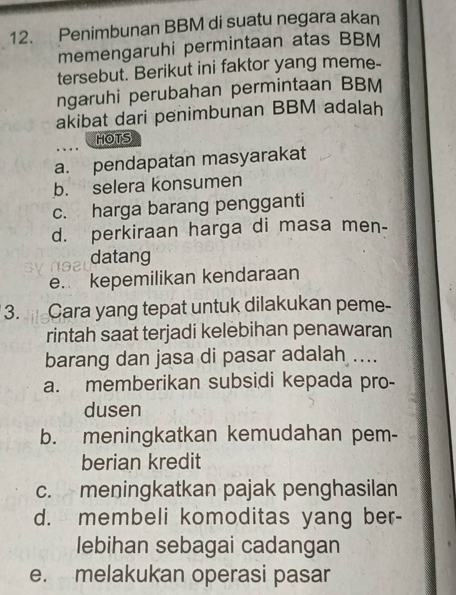 Penimbunan BBM di suatu negara akan
memengaruhi permintaan atas BBM
tersebut. Berikut ini faktor yang meme-
ngaruhi perubahan permintaan BBM
akibat dari penimbunan BBM adalah
HOTS
a. pendapatan masyarakat
b. selera konsumen
c. harga barang pengganti
d. perkiraan harga di masa men-
datang
e. kepemilikan kendaraan
3. Cara yang tepat untuk dilakukan peme-
rintah saat terjadi kelebihan penawaran
barang dan jasa di pasar adalah ....
a. memberikan subsidi kepada pro-
dusen
b. meningkatkan kemudahan pem-
berian kredit
c. meningkatkan pajak penghasilan
d. membeli komoditas yang ber-
lebihan sebagai cadangan
e. melakukan operasi pasar