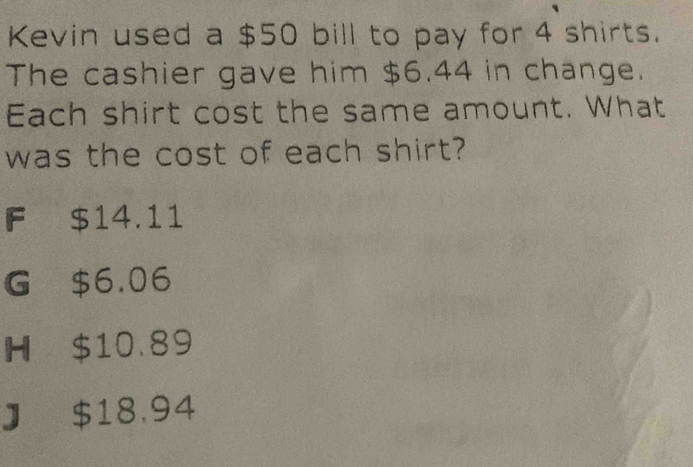 Kevin used a $50 bill to pay for 4 shirts.
The cashier gave him $6.44 in change.
Each shirt cost the same amount. What
was the cost of each shirt?
F $14.11
G $6.06
H $10.89
J $18.94