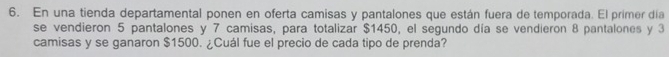 En una tienda departamental ponen en oferta camisas y pantalones que están fuera de temporada. El primer día 
se vendieron 5 pantalones y 7 camisas, para totalizar $1450, el segundo día se vendieron 8 pantalones y 3
camisas y se ganaron $1500. ¿Cuál fue el precio de cada tipo de prenda?