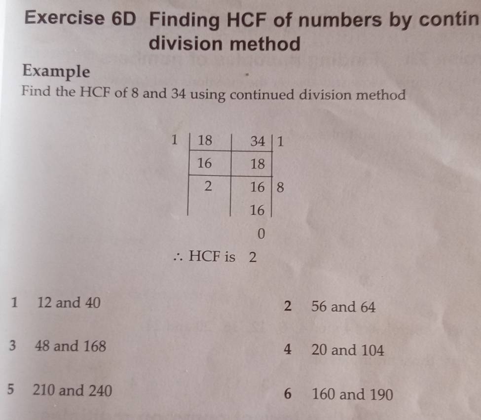 Finding HCF of numbers by contin 
division method 
Example 
Find the HCF of 8 and 34 using continued division method 
1 
0 
∴ HCF is 2
1 12 and 40 2 56 and 64
3 48 and 168 4 20 and 104
5 210 and 240 6 160 and 190