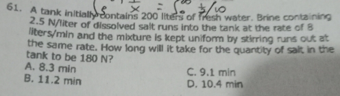 A tank initiall contains 200 liters of fresh water. Brine containing
2.5 N/liter of dissolved salt runs into the tank at the rate of 8
liters/min and the mixture is kept uniform by stirring runs out at
the same rate. How long will it take for the quantity of salt in the
tank to be 180 N?
A. 8.3 min C. 9.1 min
B. 11.2 min D. 10.4 min