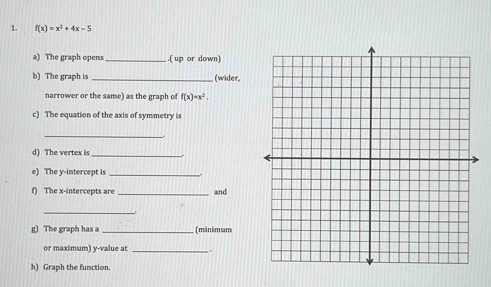 f(x)=x^2+4x-5
a) The graph opens _.( up or down) 
b) The graph is _(wider, 
narrower or the same) as the graph of f(x)=x^2. 
c) The equation of the axis of symmetry is 
_. 
d) The vertex is_ 
. 
e) The y-intercept is __ 
f) The x-intercepts are _and 
_. 
g) The graph has a _(minimum 
or maximum) y -value at _. 
h) Graph the function.