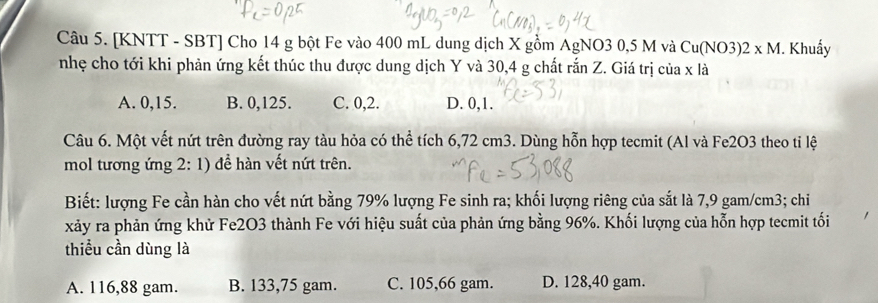 [KNTT - SBT] Cho 14 g bột Fe vào 400 mL dung dịch X gồm AgNO3 0,5 M và Cu(NO3)2* M I. Khuẩy
nhẹ cho tới khi phản ứng kết thúc thu được dung dịch Y và 30, 4 g chất rắn Z. Giá trị của x là
A. 0, 15. B. 0, 125. C. 0, 2. D. 0, 1.
Câu 6. Một vết nứt trên đường ray tàu hỏa có thể tích 6,72 cm3. Dùng hỗn hợp tecmit (Al và Fe2O3 theo tỉ lệ
mol tương ứng 2: 1) đề hàn vết nứt trên.
Biết: lượng Fe cần hàn cho vết nứt bằng 79% lượng Fe sinh ra; khối lượng riêng của sắt là 7,9 gam/cm3; chi
xảy ra phản ứng khử Fe2O3 thành Fe với hiệu suất của phản ứng bằng 96%. Khối lượng của hỗn hợp tecmit tối
thiểu cần dùng là
A. 116,88 gam. B. 133,75 gam. C. 105,66 gam. D. 128,40 gam.