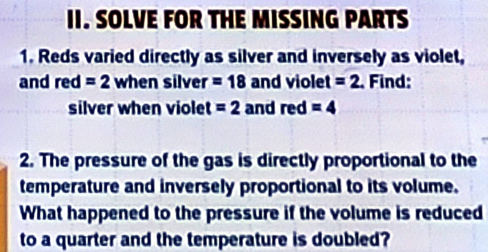 SOLVE FOR THE MISSING PARTS 
1. Reds varied directly as silver and inversely as violet, 
and red=2 when silver =18 and violet =2. Find: 
silver when violet =2 and red=4
2. The pressure of the gas is directly proportional to the 
temperature and inversely proportional to its volume. 
What happened to the pressure if the volume is reduced 
to a quarter and the temperature is doubled?