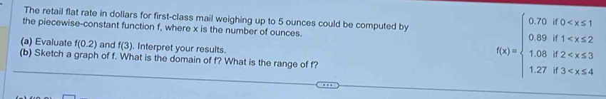 The retail flat rate in dollars for first-class mail weighing up to 5 ounces could be computed by
the piecewise-constant function f, where x is the number of ounces. f(x)=beginarrayl 0.75),f(0
(a) Evaluate f(0.2) and f(3). Interpret your results.
(b) Sketch a graph of f. What is the domain of f? What is the range of f?