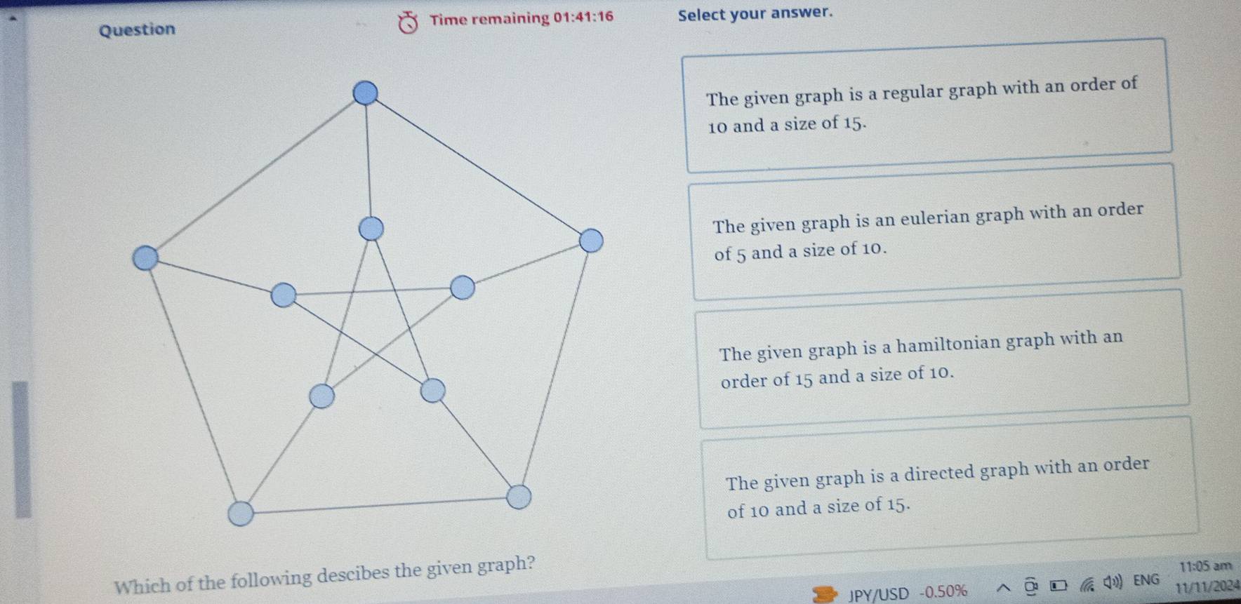 Time remaining 01:41:16 
Question Select your answer.
The given graph is a regular graph with an order of
10 and a size of 15.
The given graph is an eulerian graph with an order
of 5 and a size of 10.
The given graph is a hamiltonian graph with an
order of 15 and a size of 10.
The given graph is a directed graph with an order
of 10 and a size of 15.
Which of the following descibes the given graph?
11:05 am
ENG
JPY/USD -0.50% 11/11/2024