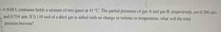 A9.601 container bolds a mixture of two gases at 41°C The partial pressures of gas A and gas B. respectively, are 0.386 arm 
and 0.714 atm. It 0.110 mol of a third gas is added with no change in volume or temperature, what will the total 
pressure become?