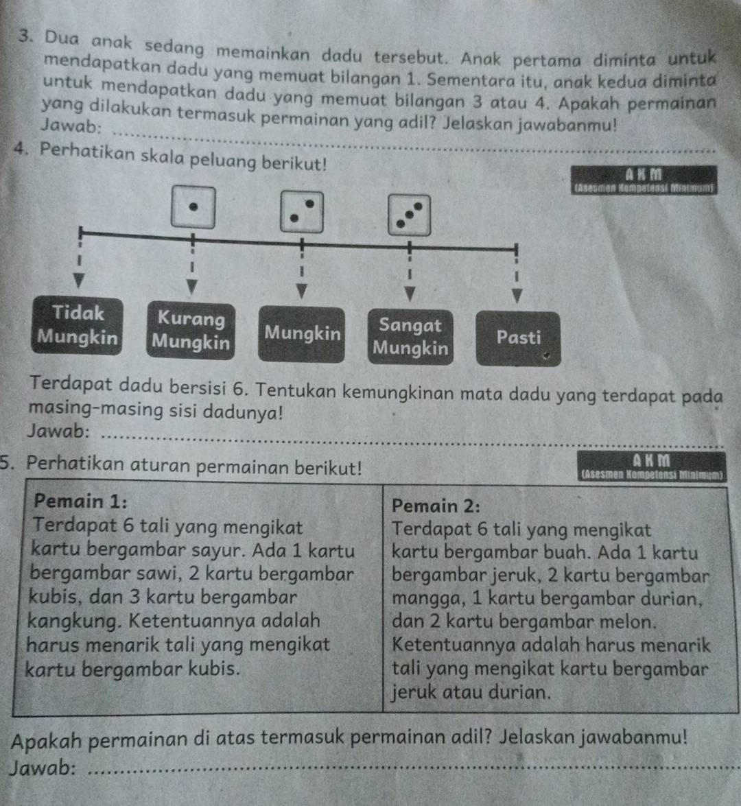 Dua anak sedang memainkan dadu tersebut. Anak pertama diminta untuk 
mendapatkan dadu yang memuat bilangan 1. Sementara itu, anak kedua diminta 
untuk mendapatkan dadu yang memuat bilangan 3 atau 4. Apakah permainan 
_ 
yang dilakukan termasuk permainan yang adil? Jelaskan jawabanmu! 
Jawab: 
4. Perhatikan skala peluang berikut! 
A K m
idak Kurang Sangat 
Mungkin Mungkin Mungkin Mungkin Pasti 
Terdapat dadu bersisi 6. Tentukan kemungkinan mata dadu yang terdapat pada 
masing-masing sisi dadunya! 
Jawab:_ 
5. Perhatikan aturan permainan berikut! 
AKM 
Pemain 1: Pemain 2 : 
Terdapat 6 tali yang mengikat Terdapat 6 tali yang mengikat 
kartu bergambar sayur. Ada 1 kartu kartu bergambar buah. Ada 1 kartu 
bergambar sawi, 2 kartu bergambar bergambar jeruk, 2 kartu bergambar 
kubis, dan 3 kartu bergambar mangga, 1 kartu bergambar durian, 
kangkung. Ketentuannya adalah dan 2 kartu bergambar melon. 
harus menarik tali yang mengikat Ketentuannya adalah harus menarik 
kartu bergambar kubis. tali yang mengikat kartu bergambar 
jeruk atau durian. 
Apakah permainan di atas termasuk permainan adil? Jelaskan jawabanmu! 
Jawab:_