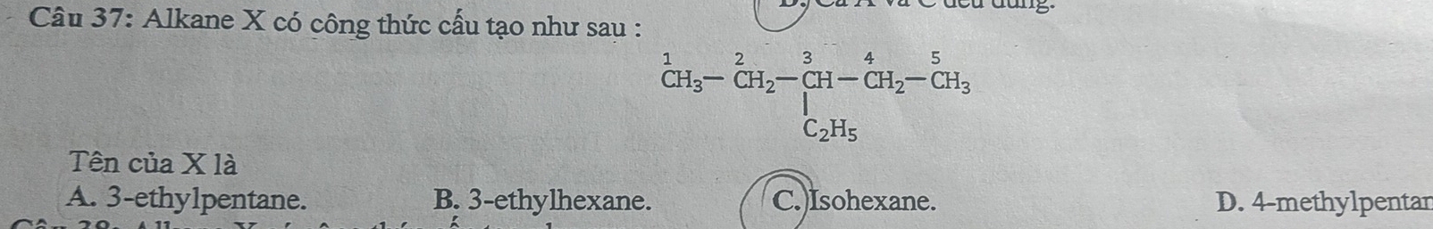 Alkane X có công thức cấu tạo như sau :
^1CH_3-CH_2-beginarrayr 3 CH-CH_2-CH_3 C_2H_5endarray
Tên của X là
A. 3 -ethylpentane. B. 3 -ethylhexane. C.)Isohexane. D. 4 -methylpentar