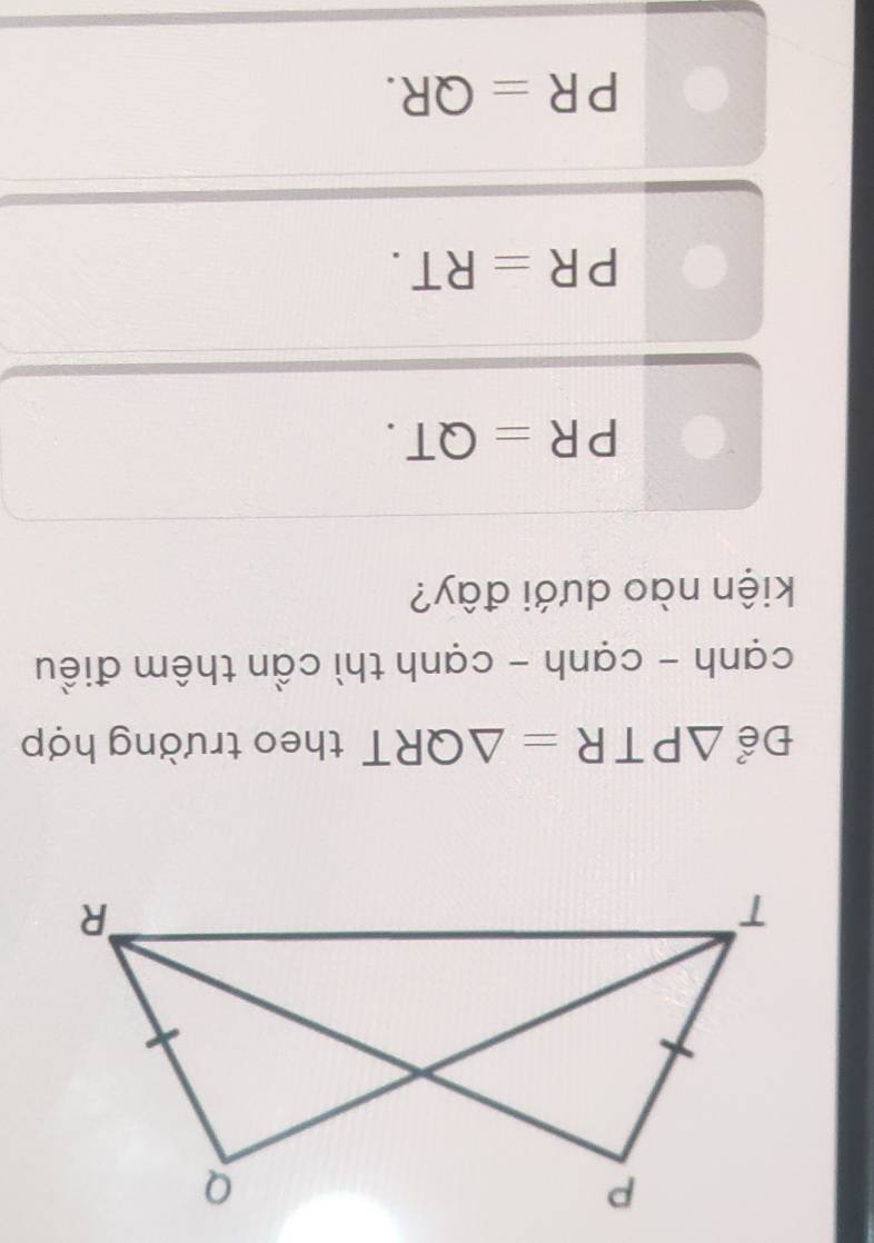 Để △ PTR=△ QRT theo trường hợp
cạnh - cạnh - cạnh thì cần thêm điều
kiện nào dưới đây?
PR=QT.
PR=RT.
PR=QR.