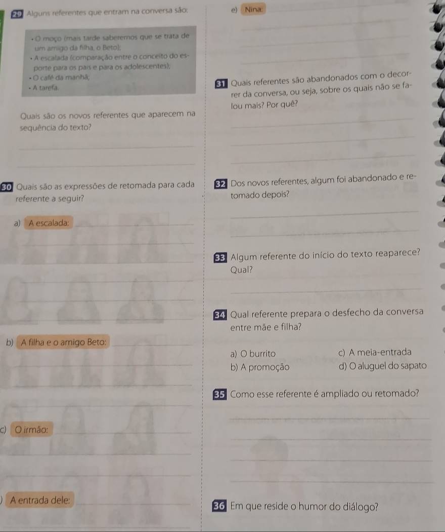 Alguns referentes que entram na conversa são; e) Nina:
_
_
O moço (mais tarde saberemos que se trata de_
um amigo da fiílha, o Beto);
* A escalada (comparação entre o conceito do es-
porte para os país e para os adolescentes);
_
O café da manhã;
• A tarefa.
ã Quais referentes são abandonados com o decor-
rer da conversa, ou seja, sobre os quais não se fa-
lou mais? Por quê?
Quais são os novos referentes que aparecem na_
_
sequência do texto?
_
_
_
80. Quais são as expressões de retomada para cada 82 Dos novos referentes, algum foi abandonado e re-
referente a seguir? tomado depois?
_
_
a) A escalada:_
_
_
s Algum referente do início do texto reaparece?
Qual?
_
_
_
_
_
_
_
84 Qual referente prepara o desfecho da conversa
entre mãe e filha?
b) A filha e o amigo Beto:_
a) O burrito c) A meia-entrada
_
b) A promoção d) O aluguel do sapato
_
E Como esse referente é ampliado ou retomado?
_
_
c) O irmão:
_
_
__
_
A entrada dele: _ 36 Em que reside o humor do diálogo?