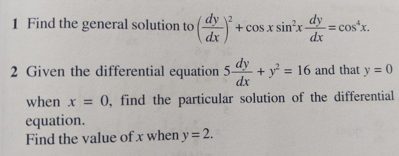 Find the general solution to ( dy/dx )^2+cos xsin^2x dy/dx =cos^4x. 
2 Given the differential equation 5 dy/dx +y^2=16 and that y=0
when x=0 , find the particular solution of the differential 
equation. 
Find the value of x when y=2.