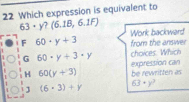 Which expression is equivalent to
63· y (6.1B,6.1F)
Work backward
F 60· y+3
from the answer
G 60· y+3· y choices. Which
expression can
H 60(y+3)
be rewritten as
J (6· 3)+y
63· y 2