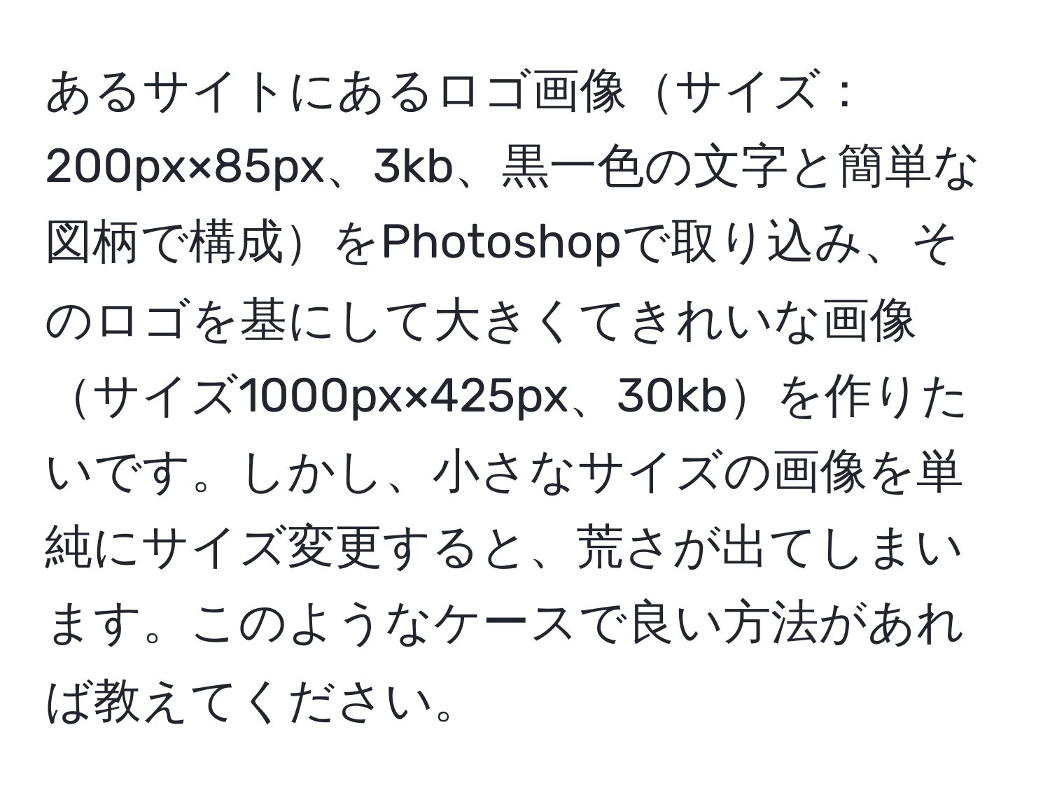 あるサイトにあるロゴ画像サイズ：200px×85px、3kb、黒一色の文字と簡単な図柄で構成をPhotoshopで取り込み、そのロゴを基にして大きくてきれいな画像サイズ1000px×425px、30kbを作りたいです。しかし、小さなサイズの画像を単純にサイズ変更すると、荒さが出てしまいます。このようなケースで良い方法があれば教えてください。