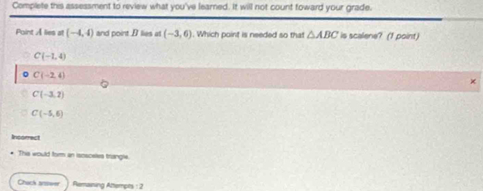 Complete this assessment to review what you've learned. It will not count toward your grade.
Point A lies at (-4,4) and point B lies at (-3,6). Which point is needed so that △ ABC is scalene? (1 point)
C(-1,4)
。 C(-2,4)
×
C(-3,2)
C(-5,6)
Incorrect
This would form an isosceles triangle.
Chach aswer Remaining Attempts : 2